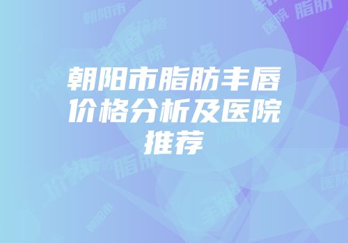 朝阳市脂肪丰唇价格分析及医院推荐