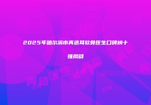 2025年哈尔滨市再造耳软骨医生口碑榜十强揭晓