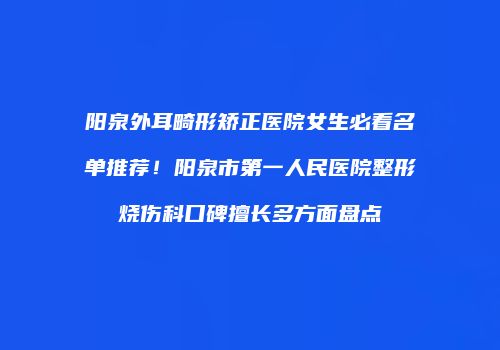 阳泉外耳畸形矫正医院女生必看名单推荐！阳泉市第一人民医院整形烧伤科口碑擅长多方面盘点
