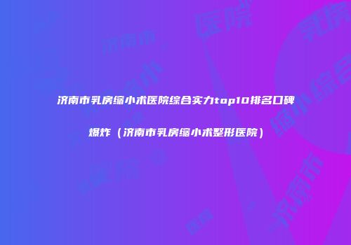 济南市乳房缩小术医院综合实力top10排名口碑爆炸（济南市乳房缩小术整形医院）