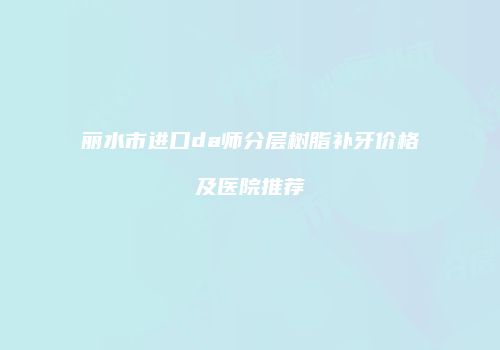 丽水市进口da师分层树脂补牙价格及医院推荐