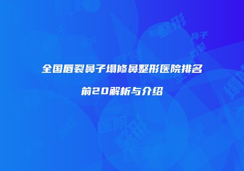 全国唇裂鼻子塌修鼻整形医院排名前20解析与介绍