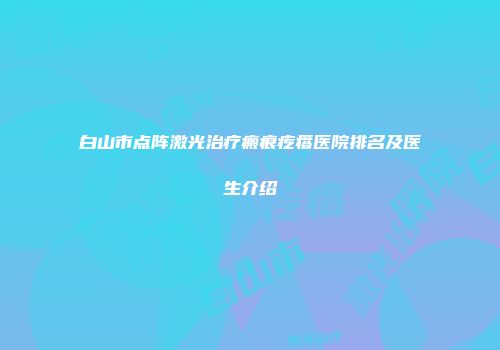 白山市点阵激光治疗瘢痕疙瘩医院排名及医生介绍