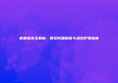 疤痕植发全解析：常见问题解答与术后护理指南