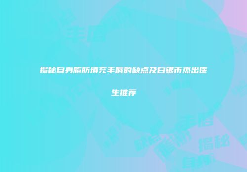 揭秘自身脂肪填充丰唇的缺点及白银市杰出医生推荐