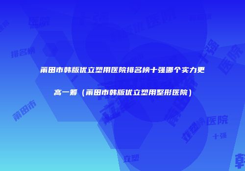 莆田市韩版优立塑用医院排名榜十强哪个实力更高一筹（莆田市韩版优立塑用整形医院）