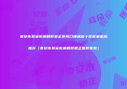 泰安市耳朵轮廓畸形矫正医院口碑榜前十佳权威机构推荐（泰安市耳朵轮廓畸形矫正整形医院）
