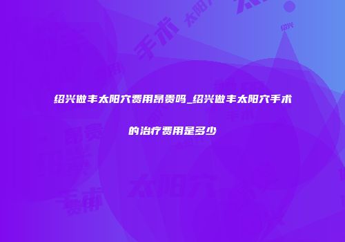 绍兴做丰太阳穴费用昂贵吗_绍兴做丰太阳穴手术的治疗费用是多少