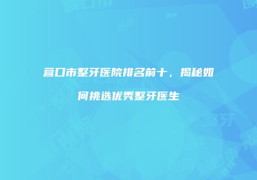 营口市整牙医院排名前十，揭秘如何挑选优秀整牙医生