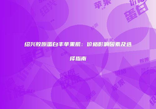 绍兴胶原蛋白丰苹果肌：价格影响因素及选择指南