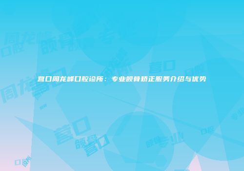 营口周龙峰口腔诊所：专业颌骨矫正服务介绍与优势