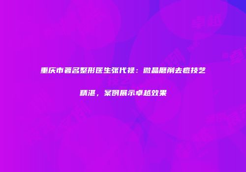 重庆市著名整形医生张代禄：微晶磨削去痘技艺精湛，案例展示卓越效果