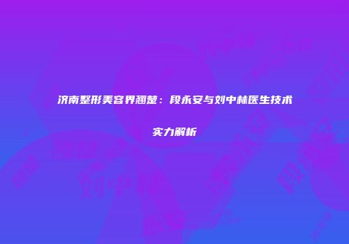 济南整形美容界翘楚：段永安与刘中林医生技术实力解析