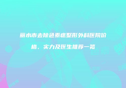 丽水市去除色素痣整形外科医院价格、实力及医生推荐一览