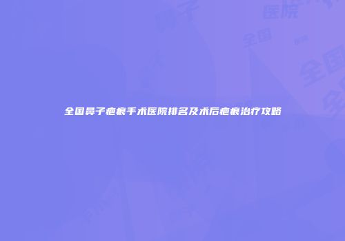 全国鼻子疤痕手术医院排名及术后疤痕治疗攻略
