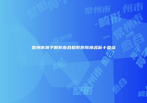 常州市鼻子畸形愈合整形医院排名前十盘点