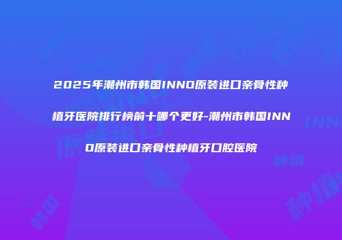 2025年潮州市韩国INNO原装进口亲骨性种植牙医院排行榜前十哪个更好-潮州市韩国INNO原装进口亲骨性种植牙口腔医院