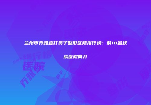 兰州市乔雅登打鼻子整形医院排行榜：前10名权威医院简介