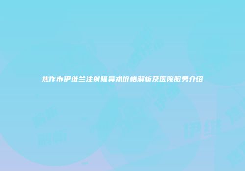 焦作市伊维兰注射隆鼻术价格解析及医院服务介绍