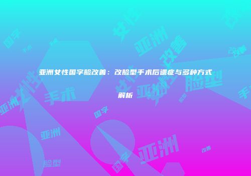 亚洲女性国字脸改善：改脸型手术后遗症与多种方式解析