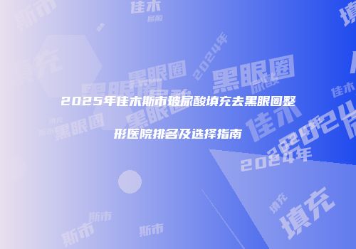2025年佳木斯市玻尿酸填充去黑眼圈整形医院排名及选择指南