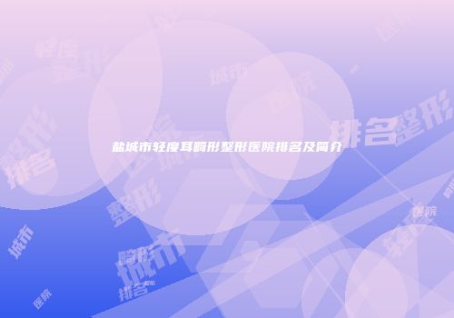 盐城市轻度耳畸形整形医院排名及简介