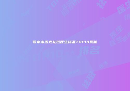 丽水市激光祛斑医生排名TOP10揭秘