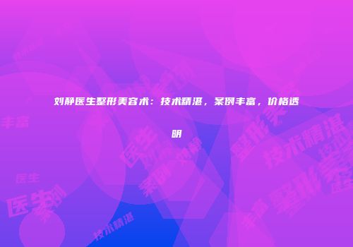 刘静医生整形美容术：技术精湛，案例丰富，价格透明
