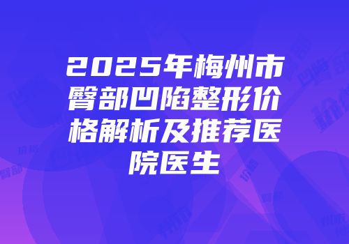 2025年梅州市臀部凹陷整形价格解析及推荐医院医生