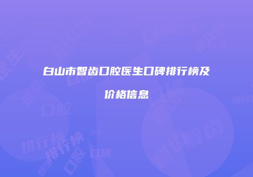白山市智齿口腔医生口碑排行榜及价格信息