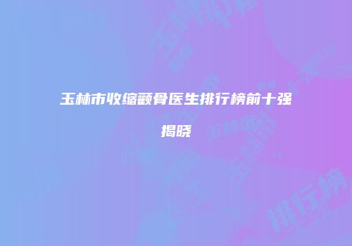 玉林市收缩颧骨医生排行榜前十强揭晓