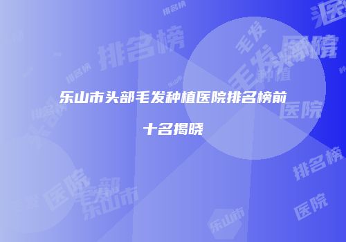 乐山市头部毛发种植医院排名榜前十名揭晓