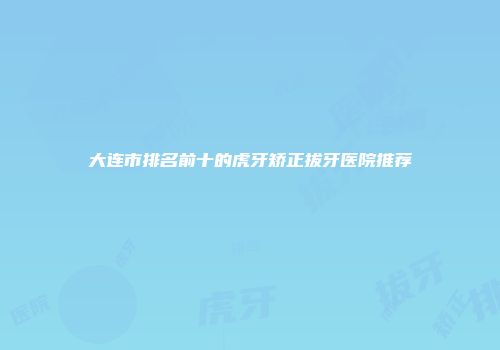 大连市排名前十的虎牙矫正拔牙医院推荐