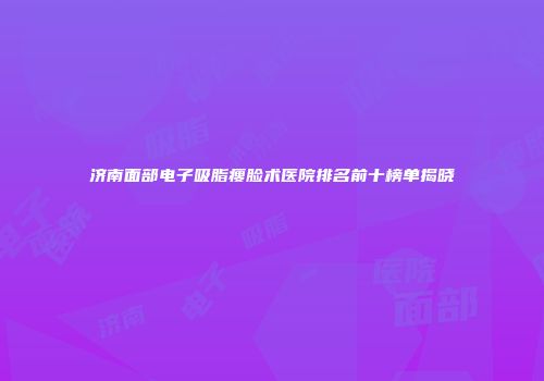 济南面部电子吸脂瘦脸术医院排名前十榜单揭晓