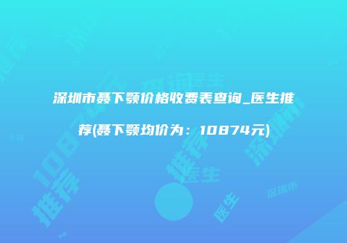 深圳市聂下颚价格收费表查询_医生推荐(聂下颚均价为：10874元)