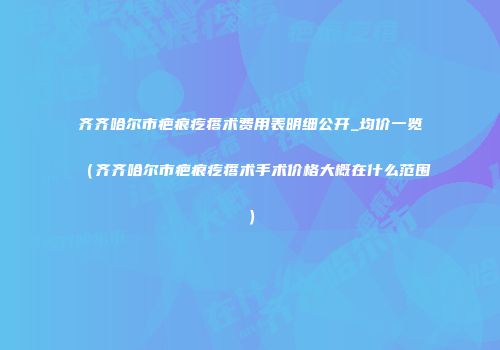 齐齐哈尔市疤痕疙瘩术费用表明细公开_均价一览（齐齐哈尔市疤痕疙瘩术手术价格大概在什么范围）