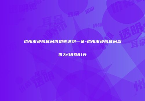 达州市种植耳朵价格表透明一览-达州市种植耳朵均价为46961元