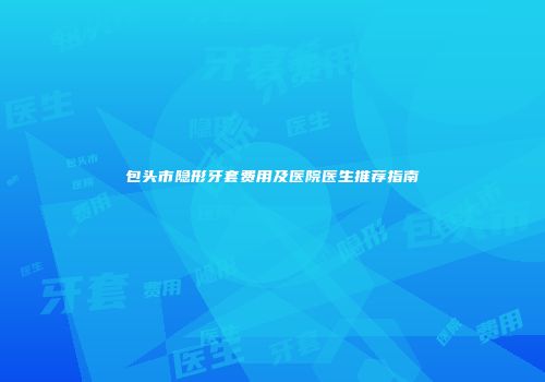包头市隐形牙套费用及医院医生推荐指南