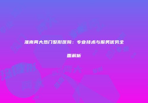 淮南两大热门整形医院：专业技术与服务优势全面解析