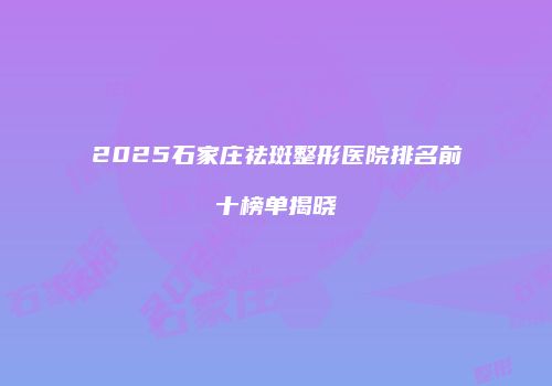 2025石家庄祛斑整形医院排名前十榜单揭晓