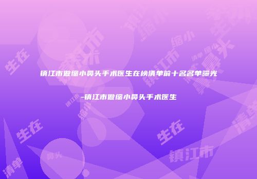 镇江市做缩小鼻头手术医生在榜清单前十名名单曝光-镇江市做缩小鼻头手术医生