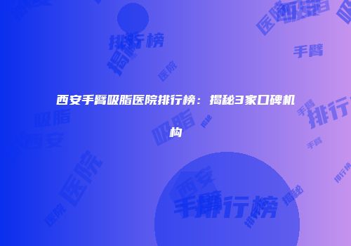 西安手臂吸脂医院排行榜：揭秘3家口碑机构