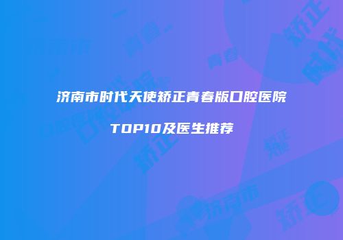 济南市时代天使矫正青春版口腔医院TOP10及医生推荐