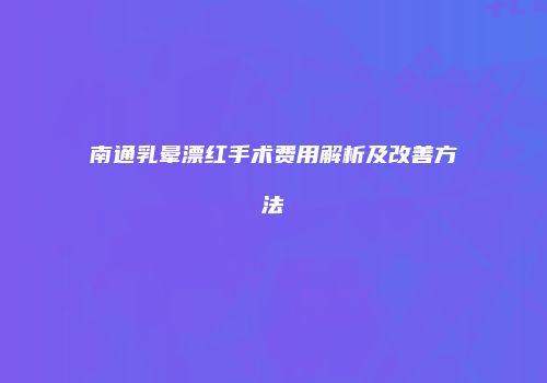 南通乳晕漂红手术费用解析及改善方法