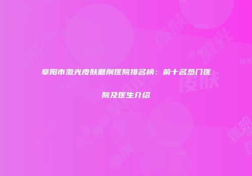 阜阳市激光皮肤磨削医院排名榜：前十名热门医院及医生介绍