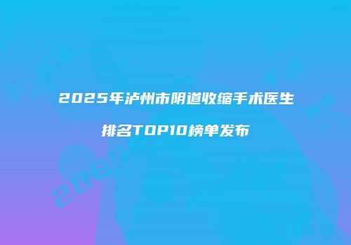 2025年泸州市阴道收缩手术医生排名TOP10榜单发布