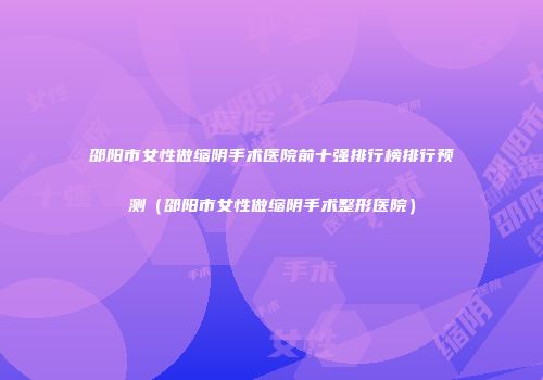 邵阳市女性做缩阴手术医院前十强排行榜排行预测（邵阳市女性做缩阴手术整形医院）