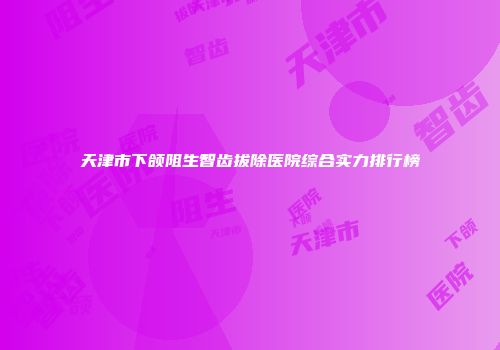 天津市下颌阻生智齿拔除医院综合实力排行榜