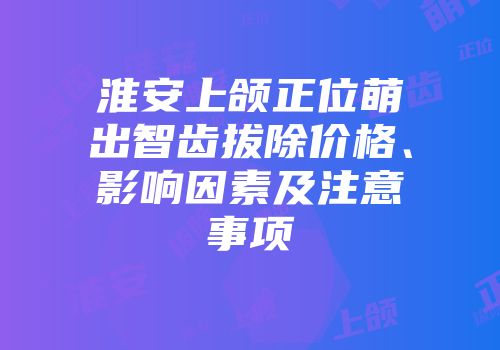 淮安上颌正位萌出智齿拔除价格、影响因素及注意事项