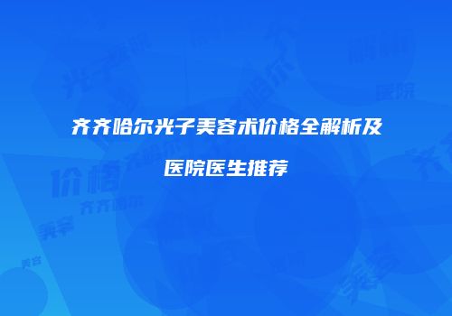 齐齐哈尔光子美容术价格全解析及医院医生推荐